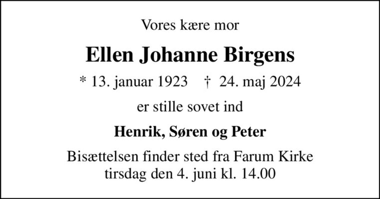 Vores kære mor
Ellen Johanne Birgens
* 13. januar 1923    ✝ 24. maj 2024
er stille sovet ind
Henrik, Søren og Peter
Bisættelsen finder sted fra Farum Kirke  tirsdag den 4. juni kl. 14.00