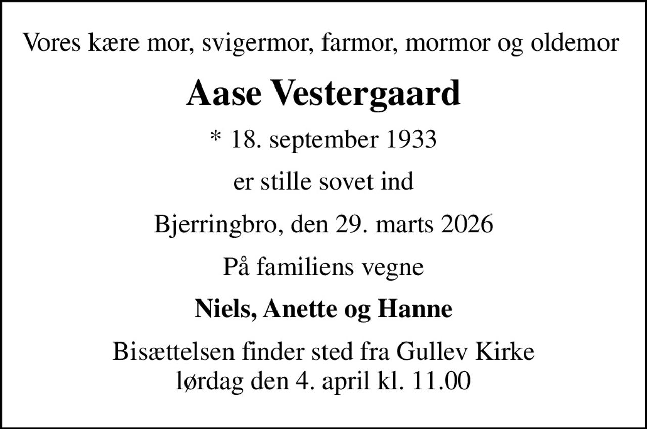 Vores kære mor, svigermor, farmor, mormor og oldemor 
Aase Vestergaard
* 18. september 1933
er stille sovet ind
Bjerringbro, den 29. marts 2026
På familiens vegne
Niels, Anette og Hanne
Bisættelsen finder sted fra Gullev Kirke  lørdag den 4. april kl. 11.00