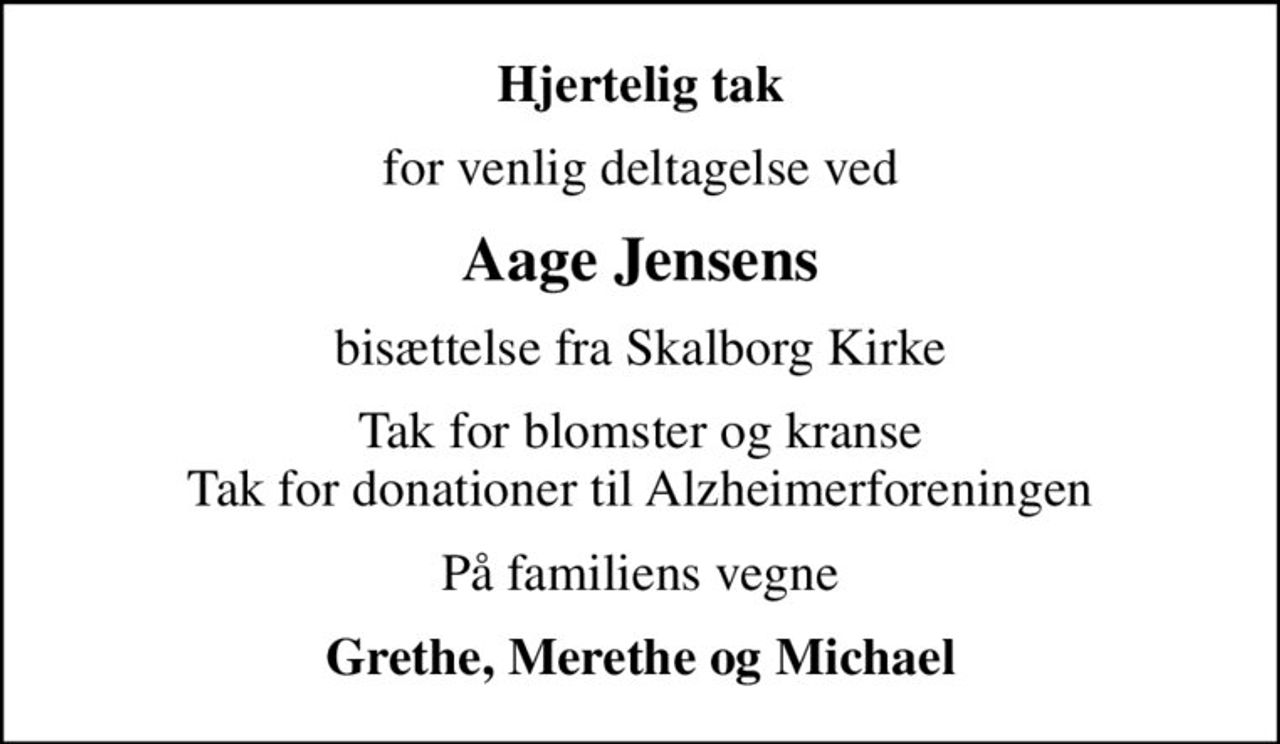 Hjertelig tak
for venlig deltagelse ved
Aage Jensens
bisættelse fra Skalborg Kirke
Tak for blomster og kranse Tak for donationer til Alzheimerforeningen
På familiens vegne
Grethe, Merethe og Michael
