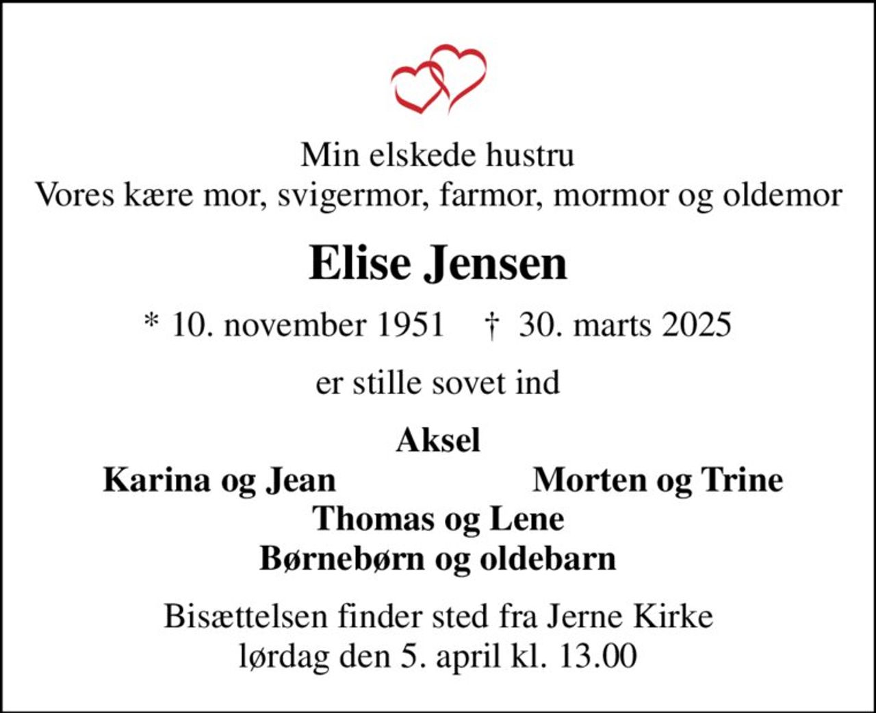 Min elskede hustru Vores kære mor, svigermor, farmor, mormor og oldemor
Elise Jensen
* 10. november 1951    ✝ 30. marts 2025
er stille sovet ind
Aksel
Karina og Jean
Morten og Trine
Bisættelsen finder sted fra Jerne Kirke  lørdag den 5. april kl. 13.00