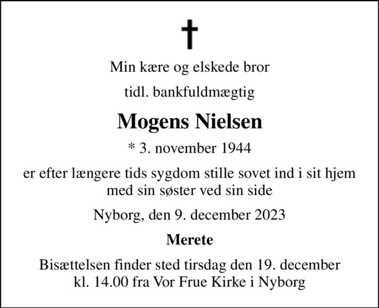 Min kære og elskede bror
tidl. bankfuldmægtig
Mogens Nielsen
* 3. november 1944
er efter længere tids sygdom stille sovet ind i sit hjem med sin søster ved sin side
Nyborg, den 9. december 2023
Merete
Bisættelsen finder sted tirsdag den 19. december kl. 14.00 fra Vor Frue Kirke i Nyborg