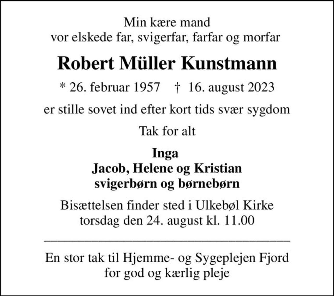 Min kære mand vor elskede far, svigerfar, farfar og morfar 
Robert Müller Kunstmann
* 26. februar 1957    ✝ 16. august 2023
er stille sovet ind efter kort tids svær sygdom
Tak for alt
Inga  Jacob, Helene og Kristian svigerbørn og børnebørn
Bisættelsen finder sted i Ulkebøl Kirke  torsdag den 24. august kl. 11.00  ____________________________________
En stor tak til Hjemme- og Sygeplejen Fjord for god og kærlig pleje