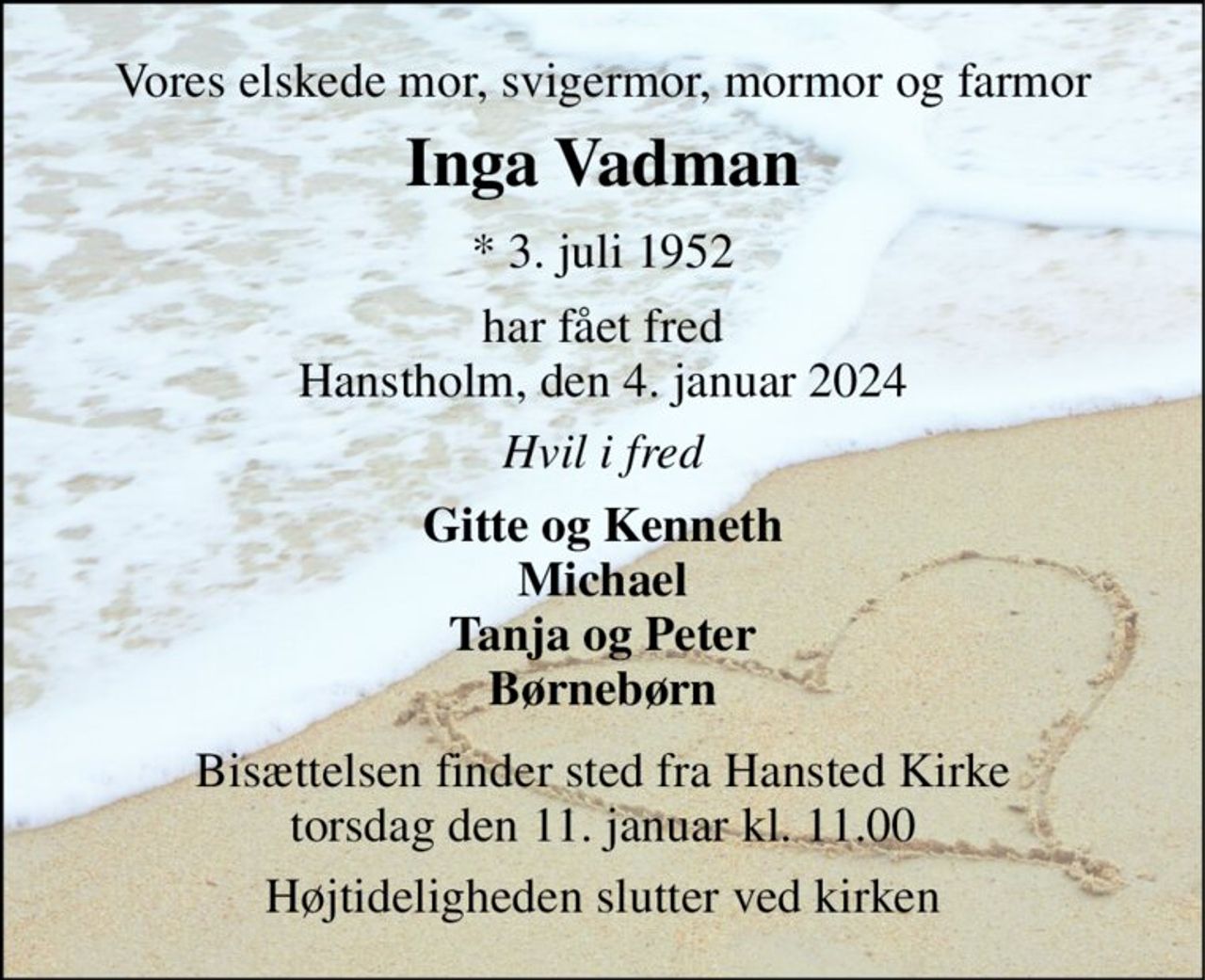 Vores elskede mor, svigermor, mormor og farmor 
Inga Vadman​ 
*​ 3. juli 1952 
har fået fred Hanstholm, den 4. januar 2024 
Hvil i fred 
Gitte og Kenneth Michael Tanja og Peter Børnebørn 
Bisættelsen finder sted fra Hansted Kirke torsdag den 11. januar kl. 11.00 
Højtideligheden slutter ved kirken