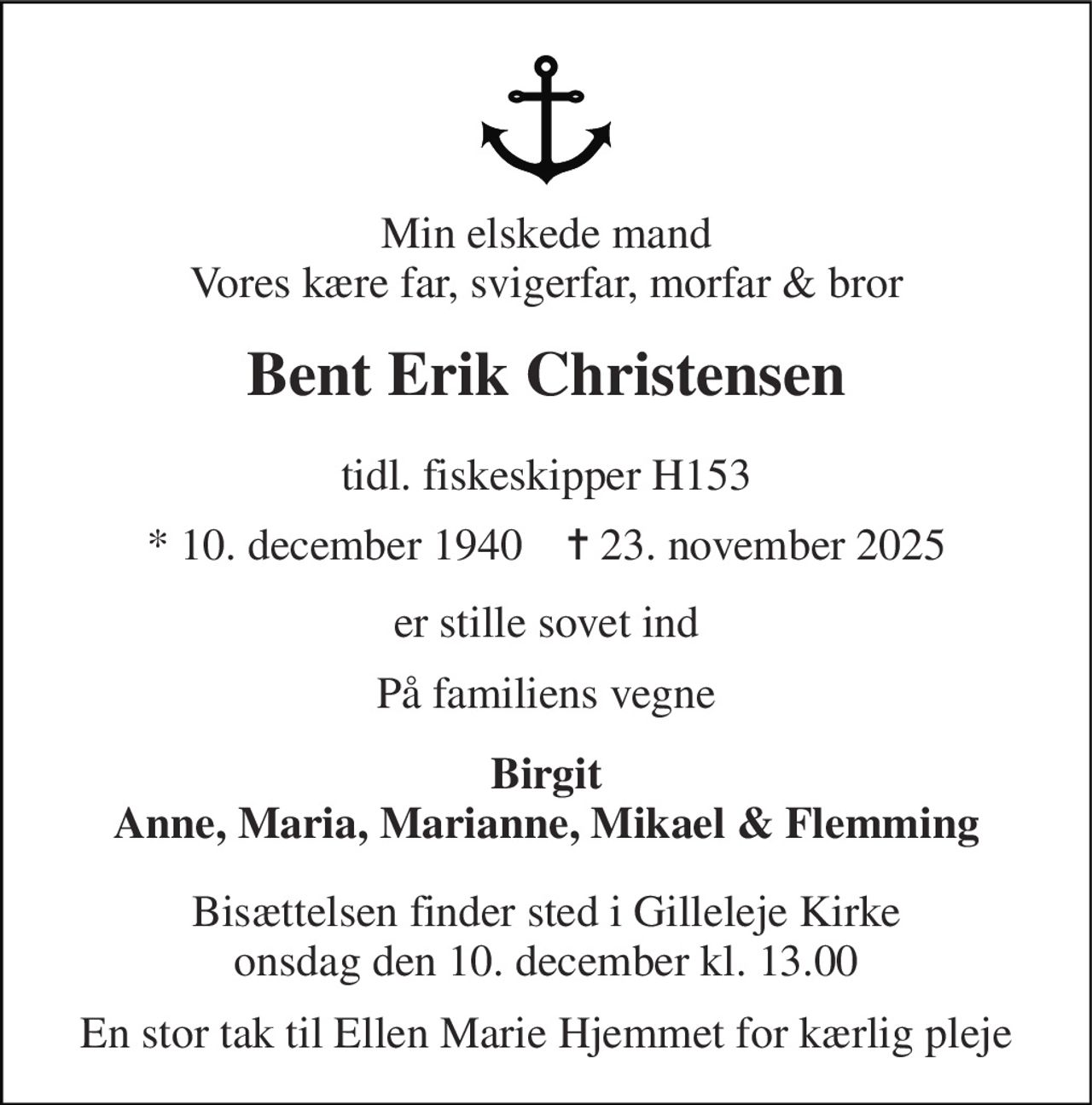 Min elskede mand Vores kære far, svigerfar, morfar & bror 
Bent Erik Christensen 
tidl. fiskeskipper H153 
* 10. december 1940    ✝ 23. november 2025 
er stille sovet ind 
På familiens vegne 
Birgit Anne, Maria, Marianne, Mikael & Flemming 
Bisættelsen finder sted i Gilleleje Kirke onsdag den 10. december kl. 13.00 
En stor tak til Ellen Marie Hjemmet for kærlig pleje