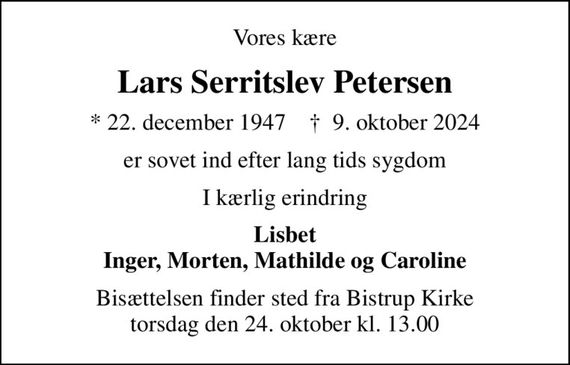 Vores kære
Lars Serritslev Petersen
* 22. december 1947    &#x271d; 9. oktober 2024
er sovet ind efter lang tids sygdom
I kærlig erindring
Lisbet Inger, Morten, Mathilde og Caroline
Bisættelsen finder sted fra Bistrup Kirke  torsdag den 24. oktober kl. 13.00