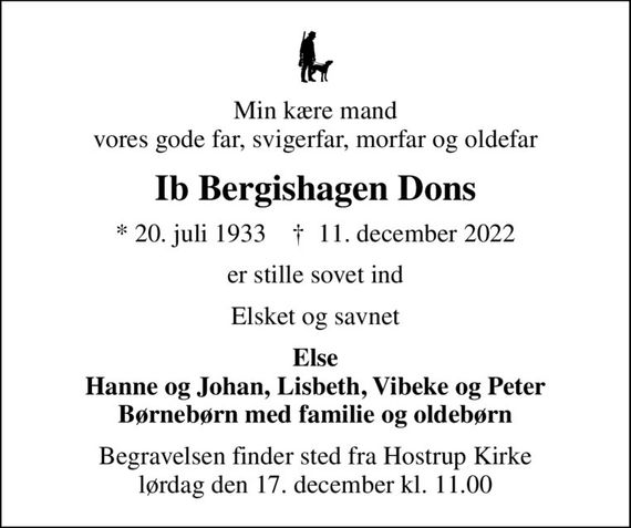 Min kære mand vores gode far, svigerfar, morfar og oldefar
Ib Bergishagen Dons
* 20. juli 1933    &#x271d; 11. december 2022
er stille sovet ind
Elsket og savnet
Else Hanne og Johan, Lisbeth, Vibeke og Peter Børnebørn med familie og oldebørn
Begravelsen finder sted fra Hostrup Kirke  lørdag den 17. december kl. 11.00