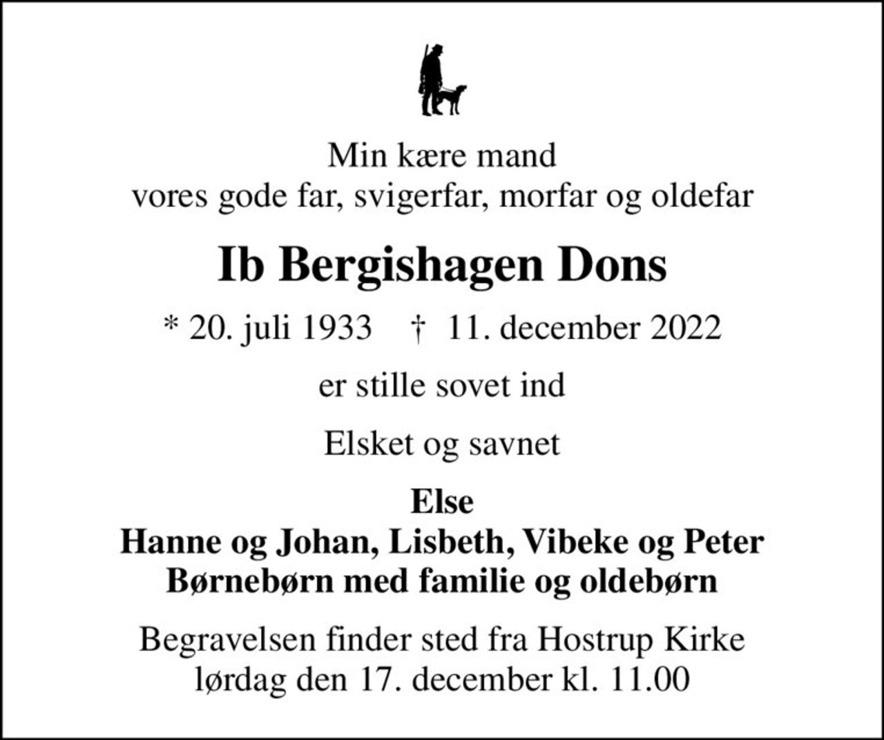 Min kære mand vores gode far, svigerfar, morfar og oldefar
Ib Bergishagen Dons
* 20. juli 1933    ✝ 11. december 2022
er stille sovet ind
Elsket og savnet
Else Hanne og Johan, Lisbeth, Vibeke og Peter Børnebørn med familie og oldebørn
Begravelsen finder sted fra Hostrup Kirke  lørdag den 17. december kl. 11.00