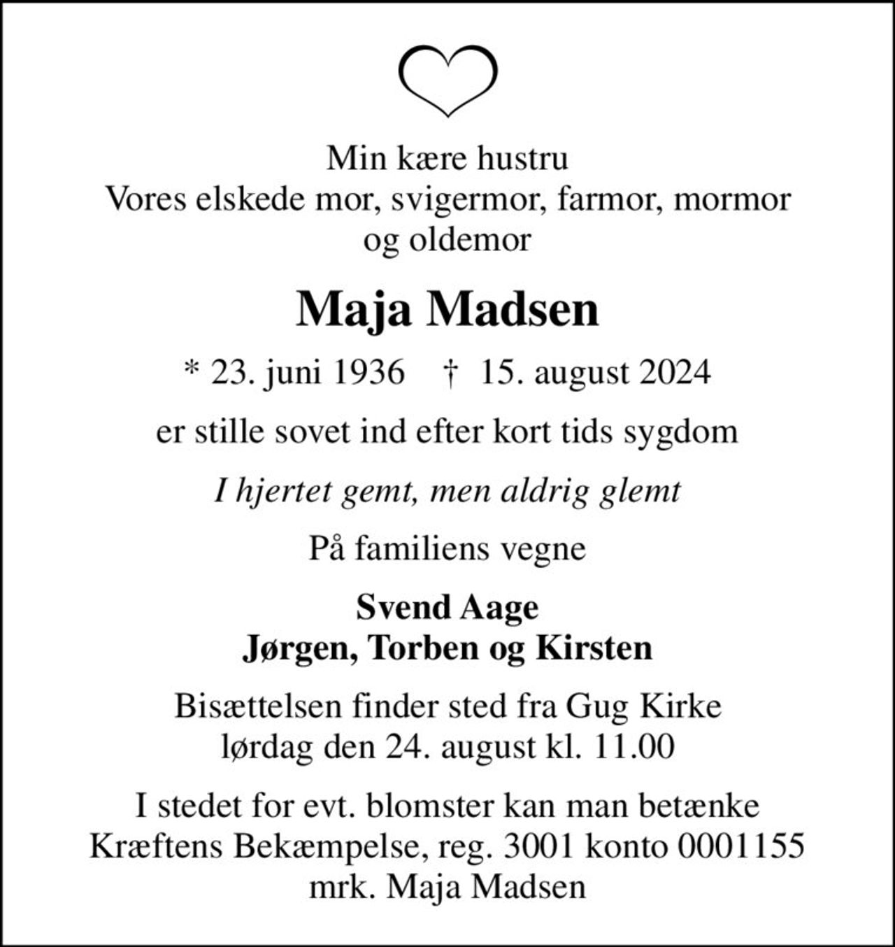 Min kære hustru Vores elskede mor, svigermor, farmor, mormor og oldemor
Maja Madsen
* 23. juni 1936    ✝ 15. august 2024
er stille sovet ind efter kort tids sygdom
I hjertet gemt, men aldrig glemt
På familiens vegne
Svend Aage Jørgen, Torben og Kirsten
Bisættelsen finder sted fra Gug Kirke  lørdag den 24. august kl. 11.00 
I stedet for evt. blomster kan man betænke
					Kræftens Bekæmpelse reg.3001konto0001155mrk. Maja
					Madsen