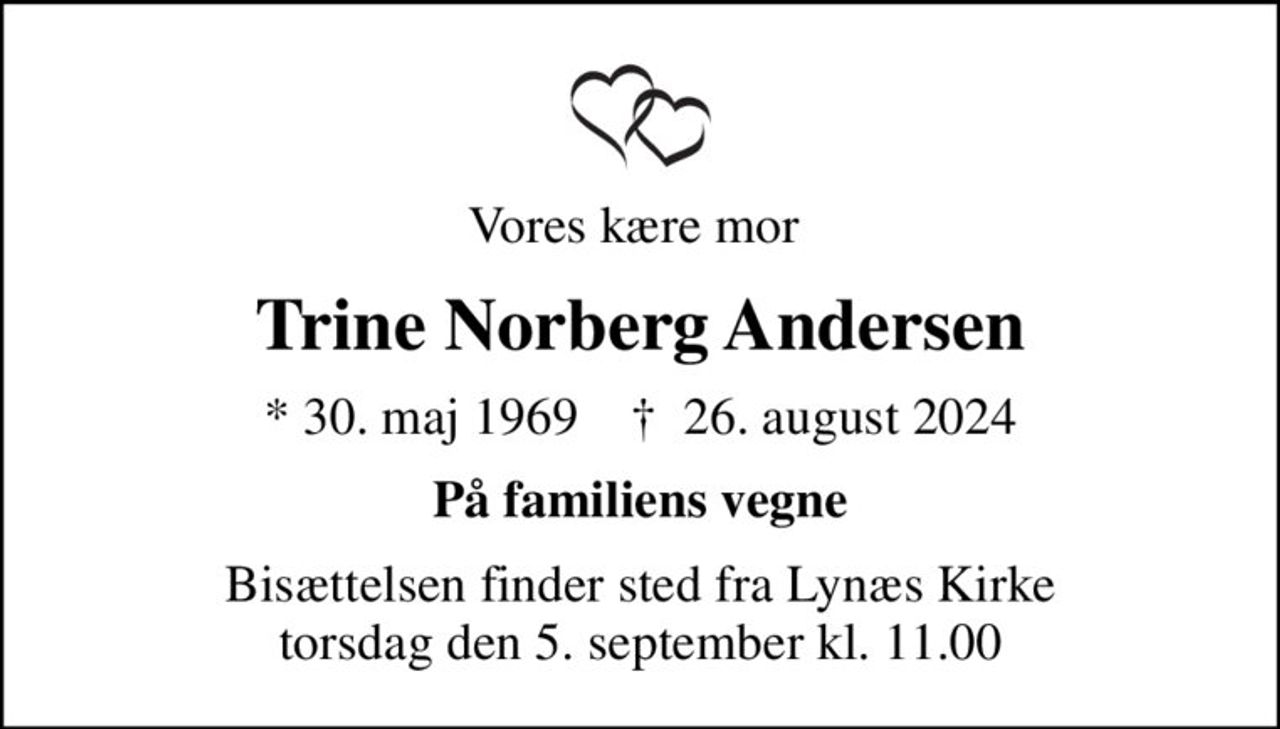 Vores kære mor 
Trine Norberg Andersen
* 30. maj 1969    ✝ 26. august 2024
På familiens vegne
Bisættelsen finder sted fra Lynæs Kirke  torsdag den 5. september kl. 11.00