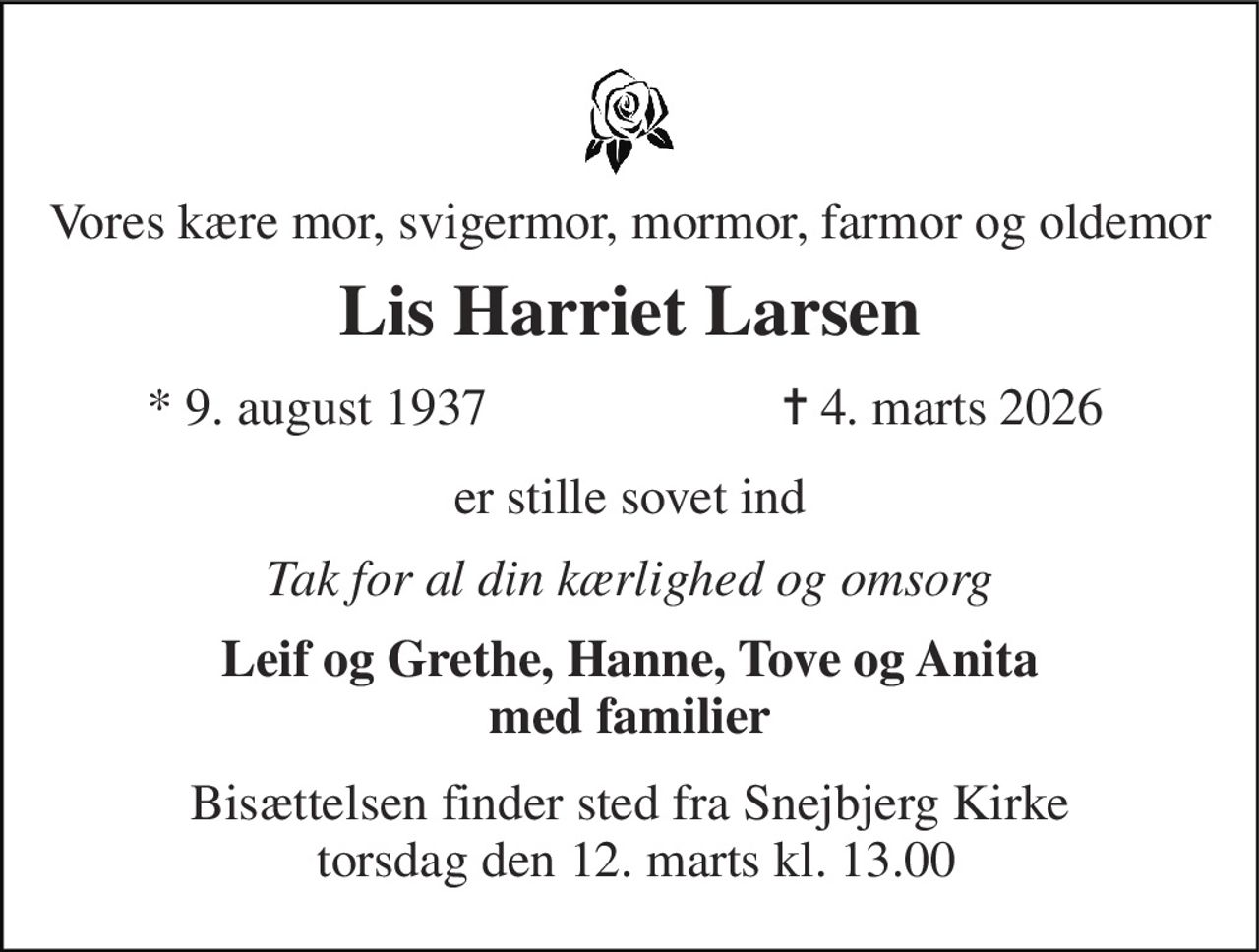 Vores kære mor, svigermor, mormor, farmor og oldemor 
Lis Harriet Larsen 
* 9. august 1937 
✝ 4. marts 2026 
er stille sovet ind 
Tak for al din kærlighed og omsorg 
Leif og Grethe, Hanne, Tove og Anita med familier 
Bisættelsen finder sted fra Snejbjerg Kirke  torsdag den 12. marts kl. 13.00