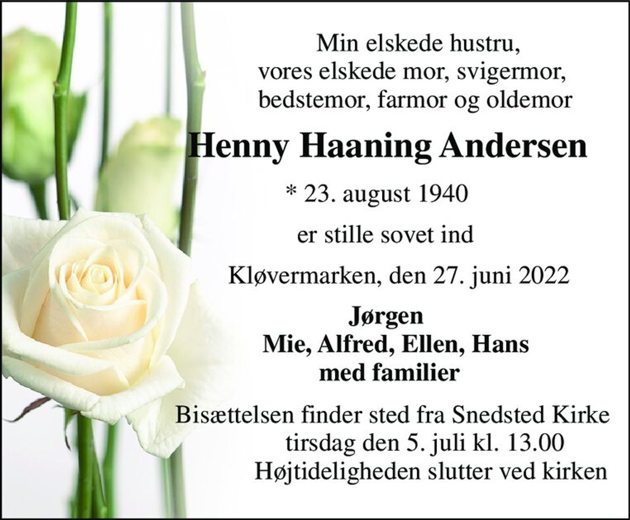 Min elskede hustru,                                vores elskede mor, svigermor,                                 bedstemor, farmor og oldemor 
                Henny Haaning Andersen 
                   *​ 23. august 1940 
                    er stille sovet ind 
                          Kløvermarken, den 27. juni 2022 
                      Jørgen                          Mie, Alfred, Ellen, Hans                        med familier 
                        Bisættelsen​ finder sted fra Snedsted Kirke​                                   tirsdag den 5. juli​ kl. 13.00                                     Højtideligheden slutter ved kirken