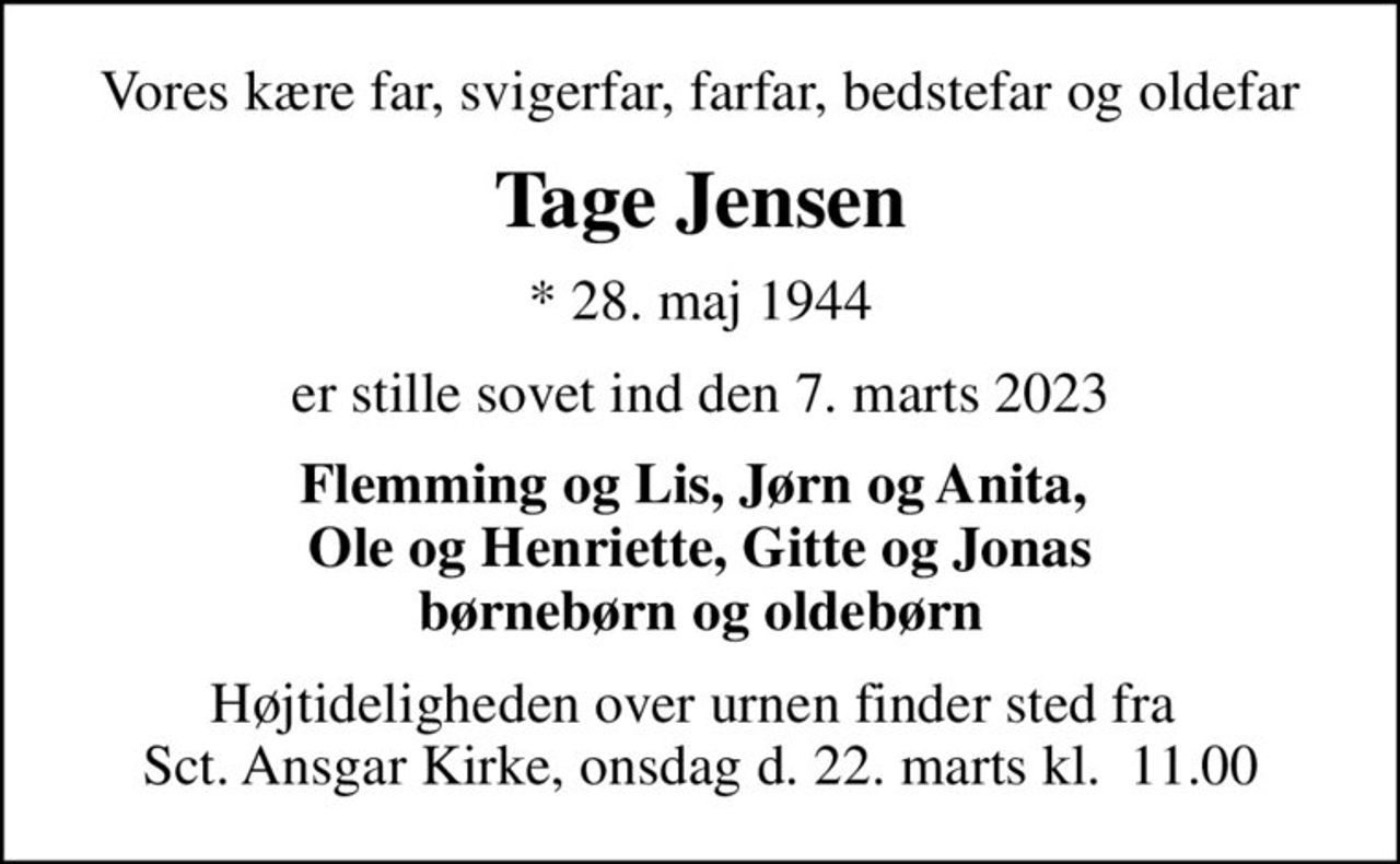 Vores kære far, svigerfar, farfar, bedstefar og oldefar
Tage Jensen
* 28. maj 1944
er stille sovet ind den 7. marts 2023
Flemming og Lis, Jørn og Anita,  Ole og Henriette, Gitte og Jonas børnebørn og oldebørn
Højtideligheden over urnen finder sted fra  Sct. Ansgar Kirke, onsdag d. 22. marts kl.  11.00