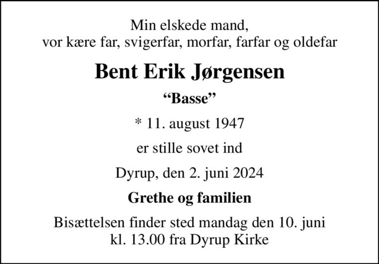 Min elskede mand, vor kære far, svigerfar, morfar, farfar og oldefar
Bent Erik Jørgensen
Basse
* 11. august 1947
er stille sovet ind
Dyrup, den 2. juni 2024
Grethe og familien
Bisættelsen finder sted mandag den 10. juni kl. 13.00 fra Dyrup Kirke