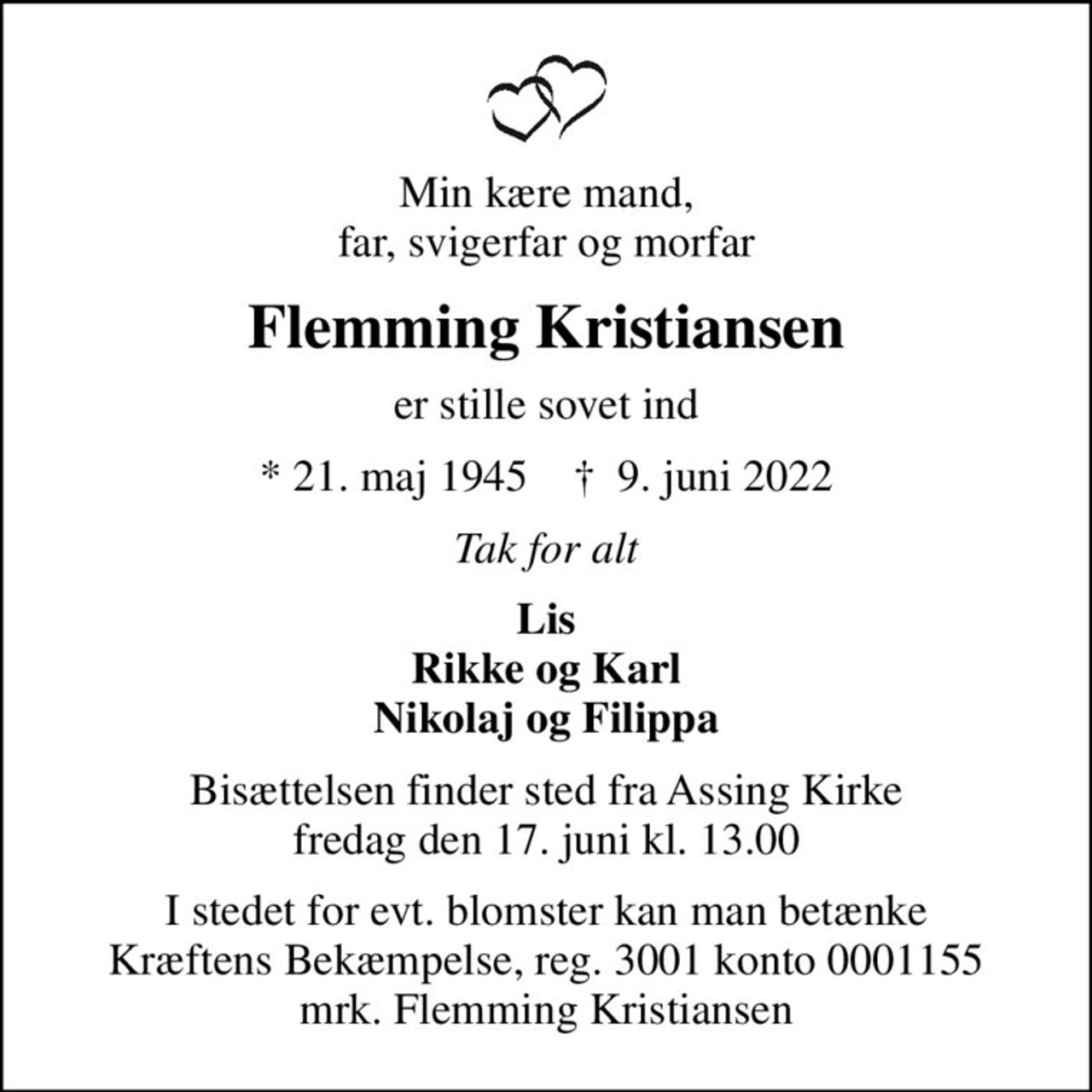 Min kære mand, far, svigerfar og morfar
Flemming Kristiansen
er stille sovet ind
* 21. maj 1945    ✝ 9. juni 2022
Tak for alt
Lis Rikke og Karl Nikolaj og Filippa
Bisættelsen finder sted fra Assing Kirke  fredag den 17. juni kl. 13.00 
I stedet for evt. blomster kan man betænke
					Kræftens Bekæmpelse reg.3001konto0001155mrk. Flemming
					Kristiansen