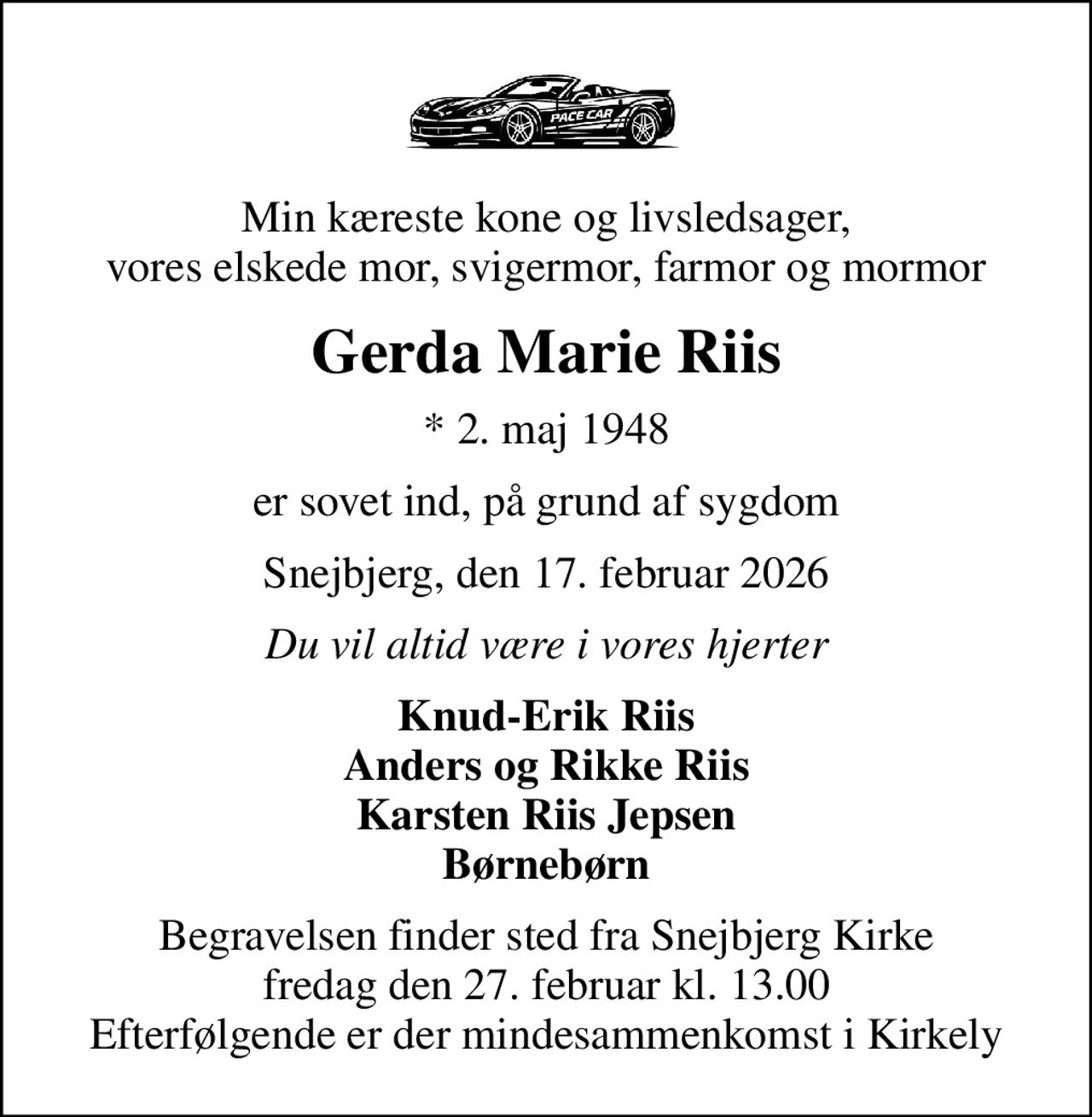 Min kæreste kone og livsledsager, vores elskede mor, svigermor, farmor og mormor
Gerda Marie Riis
* 2. maj 1948
er sovet ind, på grund af sygdom
Snejbjerg, den 17. februar 2026
Du vil altid være i vores hjerter
Knud-Erik Riis Anders og Rikke Riis Karsten Riis Jepsen Børnebørn
Begravelsen finder sted fra Snejbjerg Kirke  fredag den 27. februar kl. 13.00  Efterfølgende er der mindesammenkomst i Kirkely