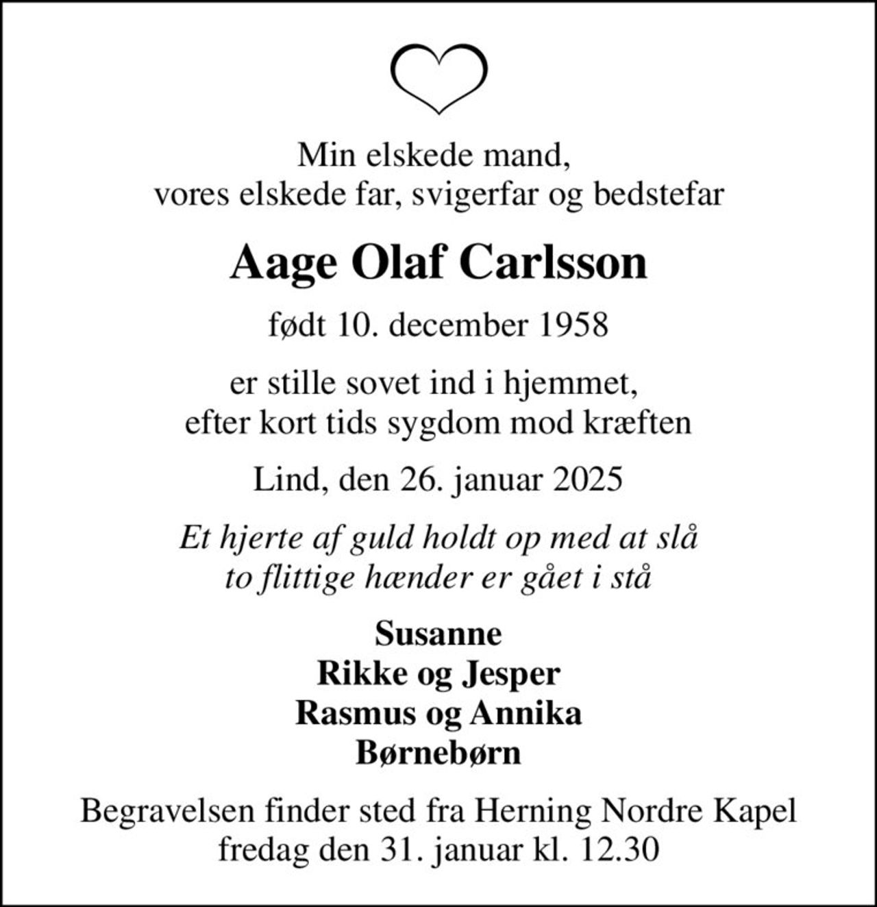 Min elskede mand,  vores elskede far, svigerfar og bedstefar
Aage Olaf Carlsson
født 10. december 1958
er stille sovet ind i hjemmet,  efter kort tids sygdom mod kræften
Lind, den 26. januar 2025
Et hjerte af guld holdt op med at slå to flittige hænder er gået i stå
Susanne Rikke og Jesper Rasmus og Annika Børnebørn
Begravelsen finder sted fra Herning Nordre Kapel  fredag den 31. januar kl. 12.30