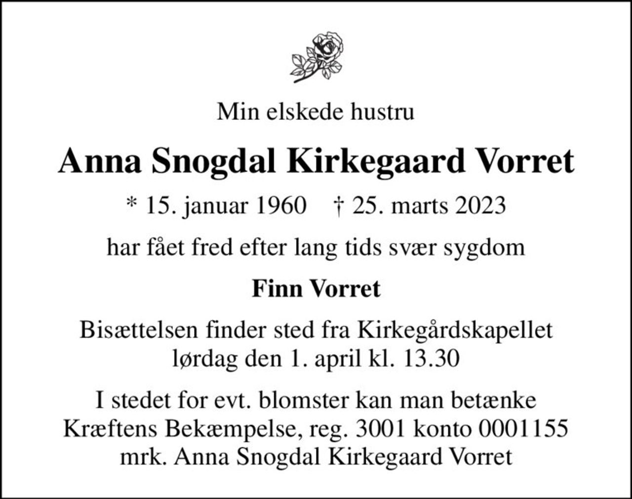 Min elskede hustru
Anna Snogdal Kirkegaard Vorret
* 15. januar 1960    ✝ 25. marts 2023
har fået fred efter lang tids svær sygdom
Finn Vorret
Bisættelsen finder sted fra Kirkegårdskapellet  lørdag den 1. april kl. 13.30 
I stedet for evt. blomster kan man betænke
					Kræftens Bekæmpelse reg.3001konto0001155mrk. Anna Snogdal Kirkegaard
					Vorret