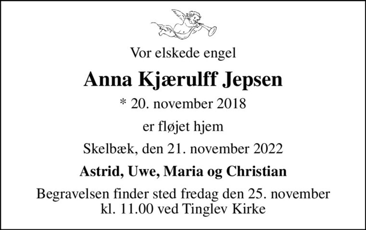 Vor elskede engel
Anna Kjærulff Jepsen
* 20. november 2018
er fløjet hjem
Skelbæk, den 21. november 2022
Astrid, Uwe, Maria og Christian
Begravelsen finder sted fredag den 25. november kl. 11.00 ved Tinglev Kirke