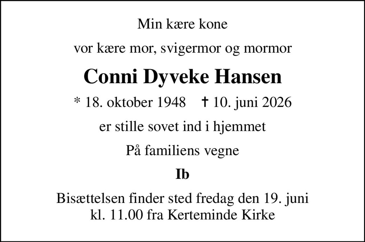 Min kære kone
vor kære mor, svigermor og mormor
Conni Dyveke Hansen
* 18. oktober 1948    ✝ 10. juni 2026
er stille sovet ind i hjemmet
På familiens vegne
Ib
Bisættelsen finder sted fredag den 19. juni kl. 11.00 fra Kerteminde Kirke