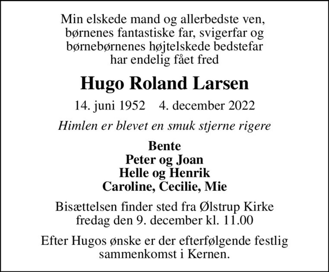 Min elskede mand og allerbedste ven,  børnenes fantastiske far, svigerfar og børnebørnenes højtelskede bedstefar har endelig fået fred
Hugo Roland Larsen
14. juni 1952    4. december 2022
Himlen er blevet en smuk stjerne rigere
Bente Peter og Joan Helle og Henrik Caroline, Cecilie, Mie
Bisættelsen finder sted fra Ølstrup Kirke  fredag den 9. december kl. 11.00 
Efter Hugos ønske er der efterfølgende festlig sammenkomst i Kernen.