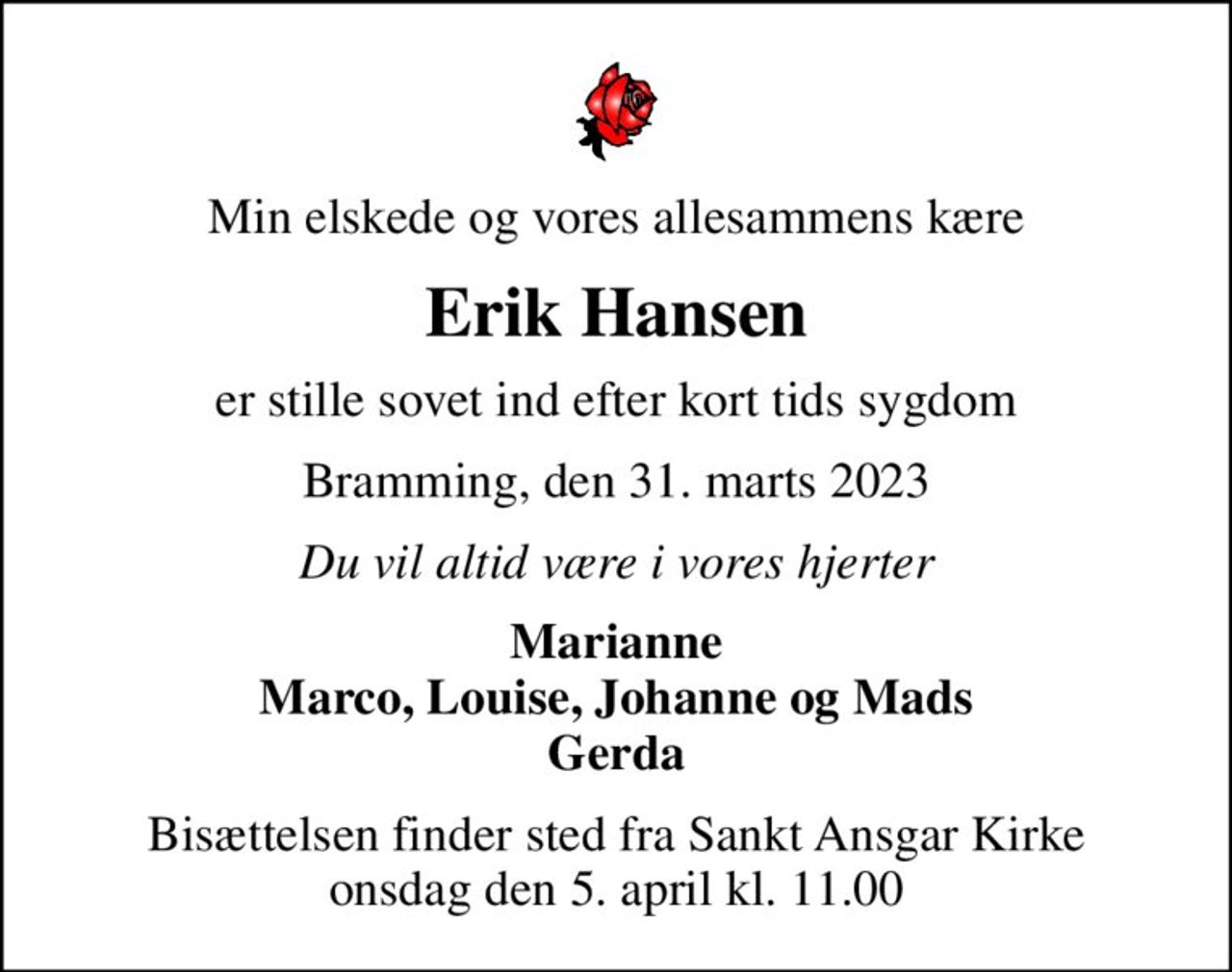 Min elskede og vores allesammens kære
Erik Hansen
er stille sovet ind efter kort tids sygdom
Bramming, den 31. marts 2023
Du vil altid være i vores hjerter
Marianne Marco, Louise, Johanne og Mads Gerda
Bisættelsen finder sted fra Sankt Ansgar Kirke  onsdag den 5. april kl. 11.00