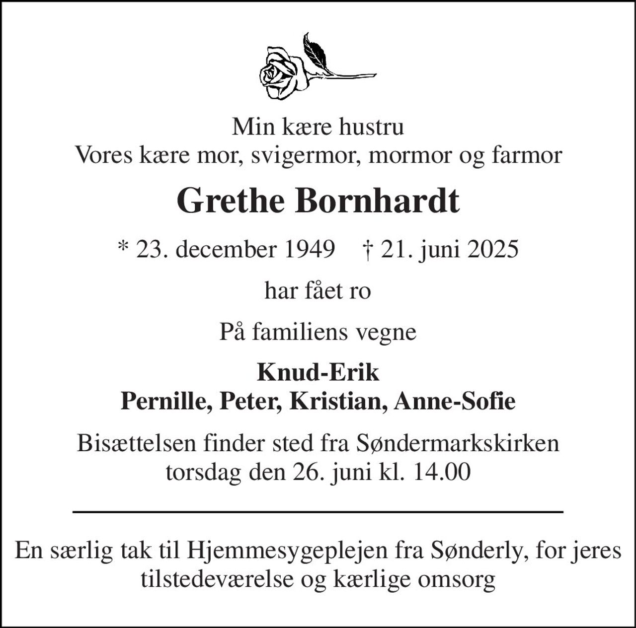 Min kære hustru Vores kære mor, svigermor, mormor og farmor 
Grethe Bornhardt 
*​ 23. december 1949​    †​ 21. juni 2025 
har fået ro 
På familiens vegne 
Knud-Erik Pernille, Peter, Kristian, Anne-Sofie 
Bisættelsen​ finder sted fra Søndermarkskirken​ torsdag den 26. juni​ kl. 14.00 
En særlig tak til Hjemmesygeplejen fra Sønderly, for jeres tilstedeværelse og kærlige omsorg
