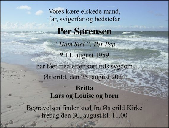 Vores kære elskede mand, far, svigerfar og bedstefar 
Per Sørensen 
&#x201C; Ham Siel &#x201C;, Per Pap 
*&#x200B; 11. august 1959 
har fået fred efter kort tids sygdom 
Østerild, den 25. august 2024 
Britta Lars og Louise og børn 
Begravelsen&#x200B; finder sted fra Østerild Kirke&#x200B; fredag den 30. august&#x200B; kl. 11.00