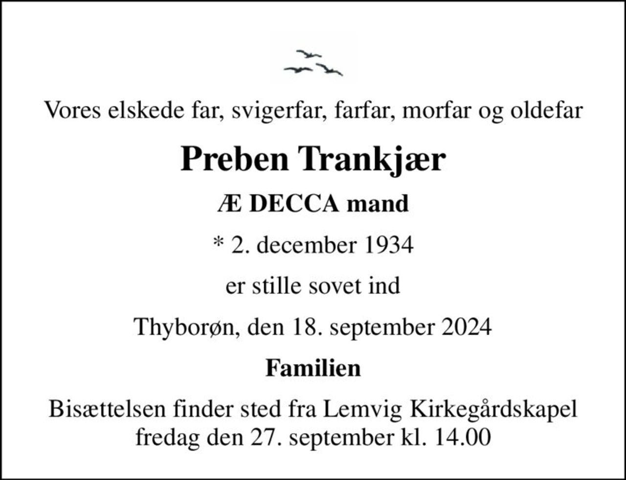 Vores elskede far, svigerfar, farfar, morfar og oldefar
Preben Trankjær
Æ DECCA mand
* 2. december 1934
er stille sovet ind
Thyborøn, den 18. september 2024
Familien
Bisættelsen finder sted fra Lemvig Kirkegårdskapel  fredag den 27. september kl. 14.00