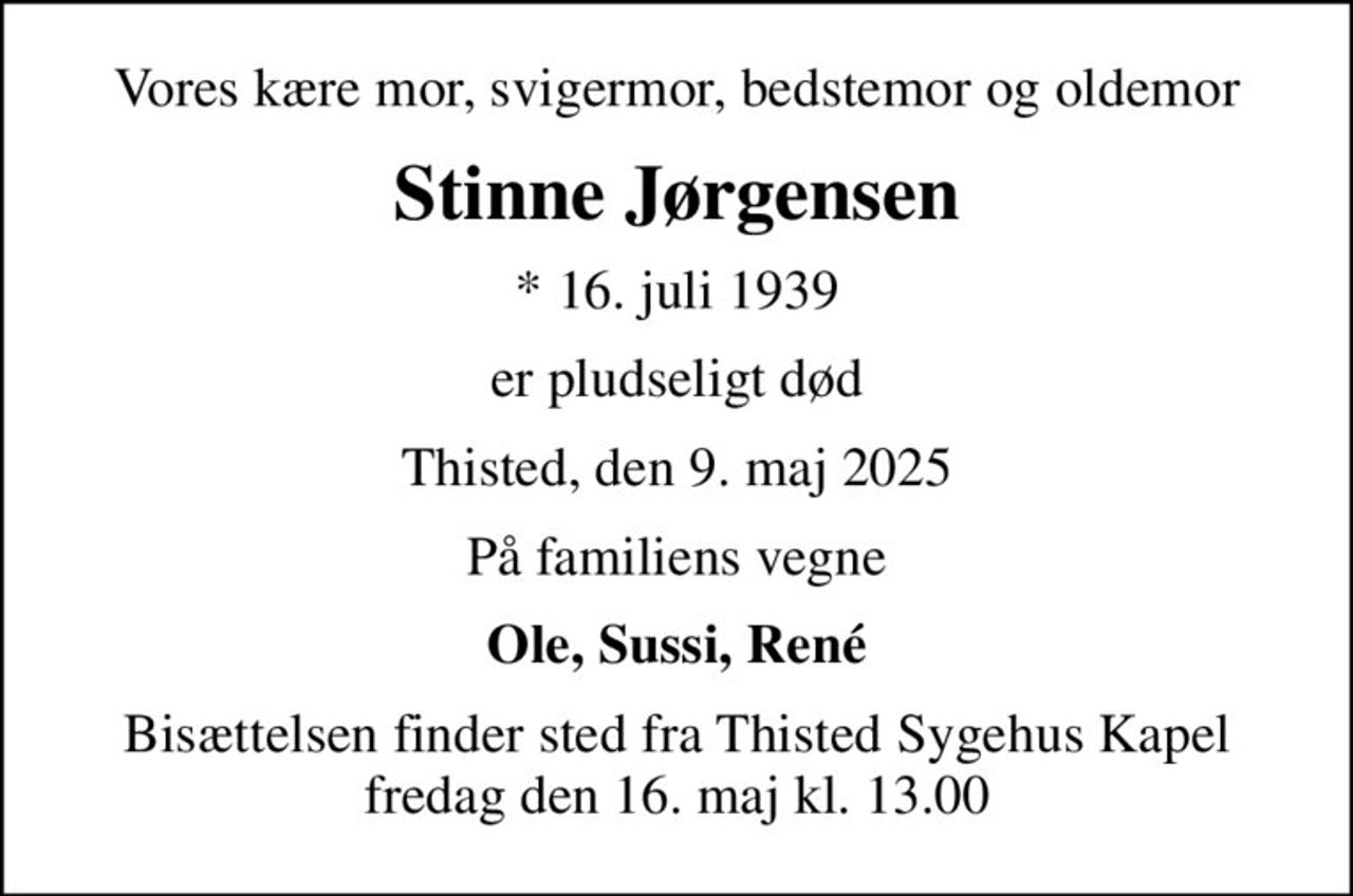 Vores kære mor, svigermor, bedstemor og oldemor
Stinne Jørgensen
* 16. juli 1939
er pludseligt død
Thisted, den 9. maj 2025
På familiens vegne
Ole, Sussi, René
Bisættelsen finder sted fra Thisted Sygehus Kapel  fredag den 16. maj kl. 13.00