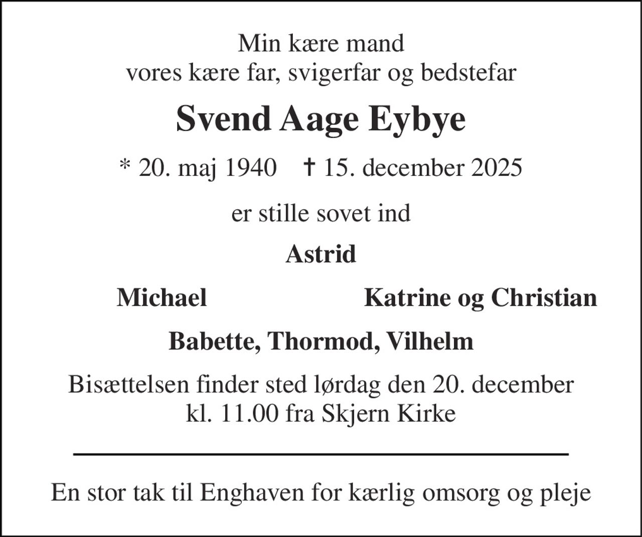 Min kære mand vores kære far, svigerfar og bedstefar 
Svend Aage Eybye 
*​ 20. maj 1940​    ✝​ 15. december 2025 
er stille sovet ind 
Astrid 
Michael 
Katrine og Christian 
Babette, Thormod, Vilhelm 
Bisættelsen​ finder sted lørdag den 20. december​ kl. 11.00 fra Skjern Kirke 
En stor tak til Enghaven for kærlig omsorg og pleje