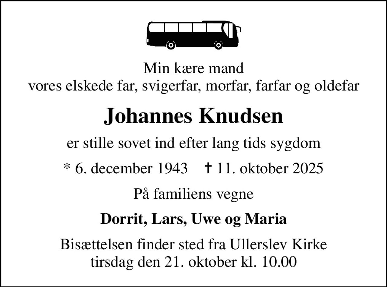 Min kære mand vores elskede far, svigerfar, morfar, farfar og oldefar
Johannes Knudsen
er stille sovet ind efter lang tids sygdom
* 6. december 1943    ✝ 11. oktober 2025
På familiens vegne
Dorrit, Lars, Uwe og Maria
Bisættelsen finder sted fra Ullerslev Kirke  tirsdag den 21. oktober kl. 10.00