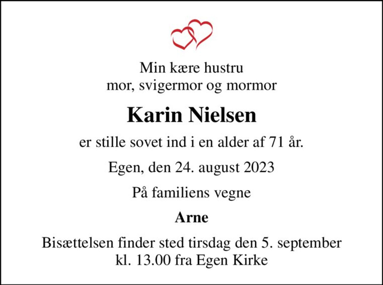 Min kære hustru mor, svigermor og mormor
Karin Nielsen
er stille sovet ind i en alder af 71 år.
Egen, den 24. august 2023
På familiens vegne
Arne
Bisættelsen finder sted tirsdag den 5. september kl. 13.00 fra Egen Kirke