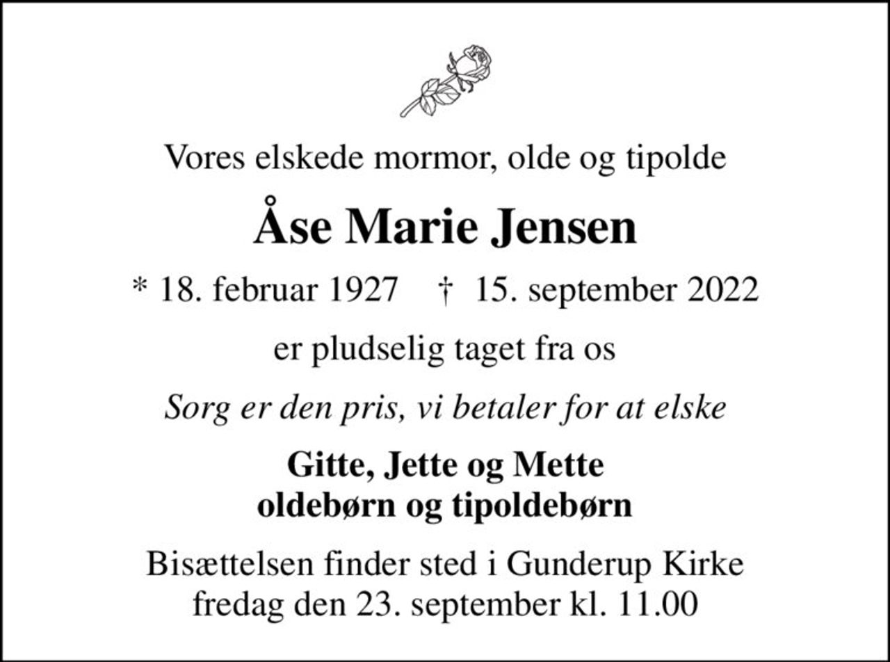 Vores elskede mormor, olde og tipolde
Åse Marie Jensen
* 18. februar 1927    ✝ 15. september 2022
er pludselig taget fra os
Sorg er den pris, vi betaler for at elske
Gitte, Jette og Mette oldebørn og tipoldebørn
Bisættelsen finder sted i Gunderup Kirke  fredag den 23. september kl. 11.00