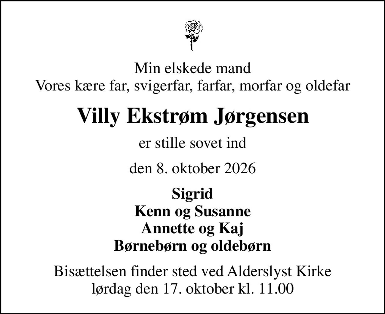 Min elskede mand Vores kære far, svigerfar, farfar, morfar og oldefar
Villy Ekstrøm Jørgensen
er stille sovet ind
den 8. oktober 2026
Sigrid Kenn og Susanne Annette og Kaj Børnebørn og oldebørn
Bisættelsen finder sted ved Alderslyst Kirke  lørdag den 17. oktober kl. 11.00