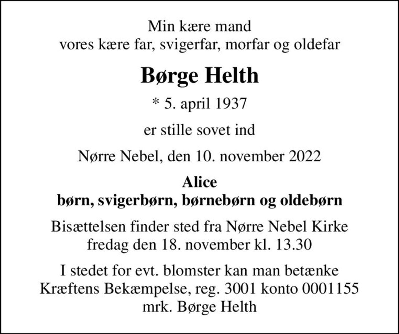 Min kære mand vores kære far, svigerfar, morfar og oldefar
Børge Helth
* 5. april 1937
er stille sovet ind
Nørre Nebel, den 10. november 2022
Alice børn, svigerbørn, børnebørn og oldebørn
Bisættelsen finder sted fra Nørre Nebel Kirke  fredag den 18. november kl. 13.30 
I stedet for evt. blomster kan man betænke
					Kræftens Bekæmpelse reg.3001konto0001155mrk. Børge
					Helth