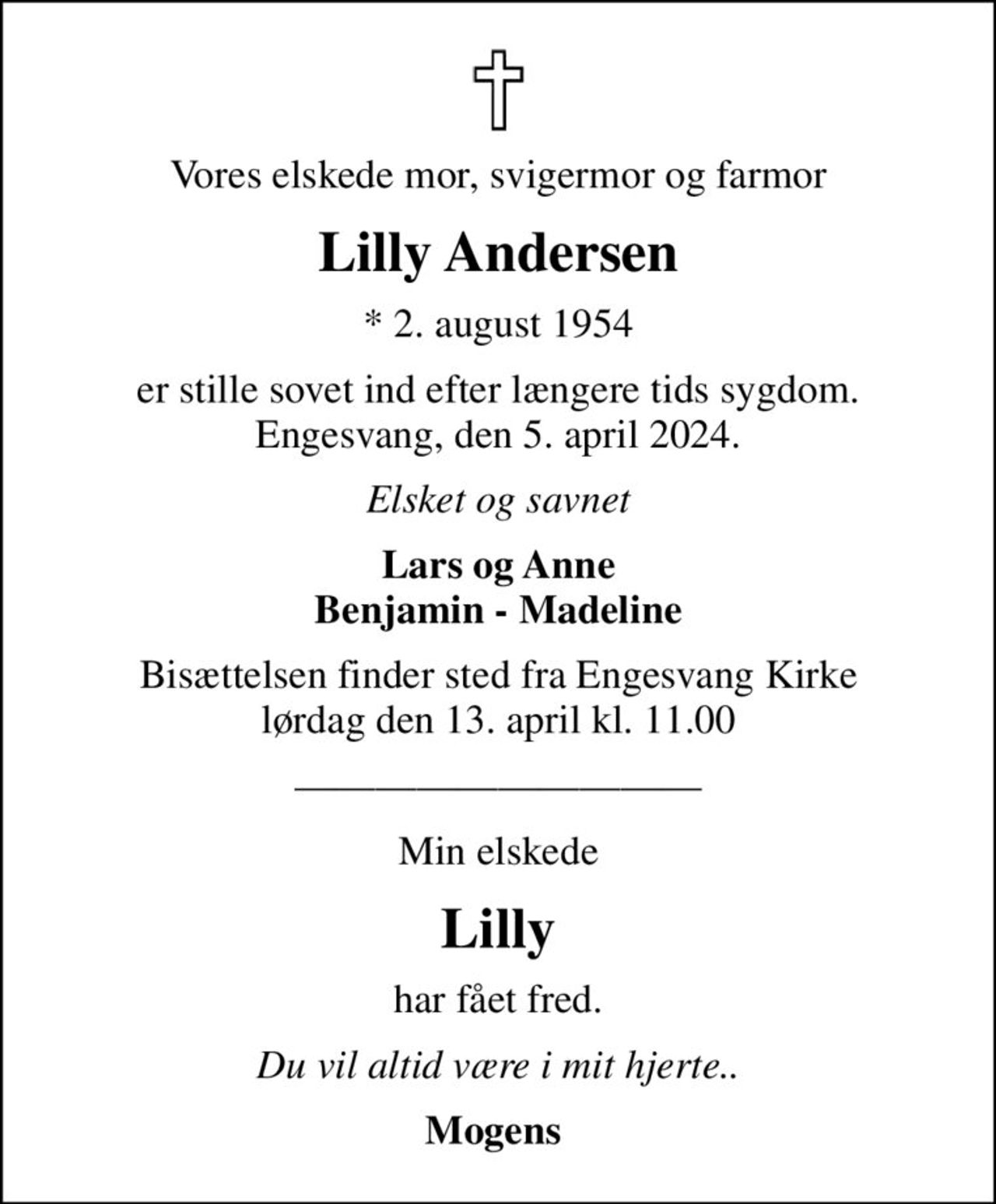 Vores elskede mor, svigermor og farmor
Lilly Andersen
* 2. august 1954
er stille sovet ind efter længere tids sygdom. Engesvang, den 5. april 2024.
Elsket og savnet
Lars og Anne Benjamin - Madeline
Bisættelsen finder sted fra Engesvang Kirke  lørdag den 13. april kl. 11.00 
Min elskede
Lilly
har fået fred.
Du vil altid være i mit hjerte..
Mogens