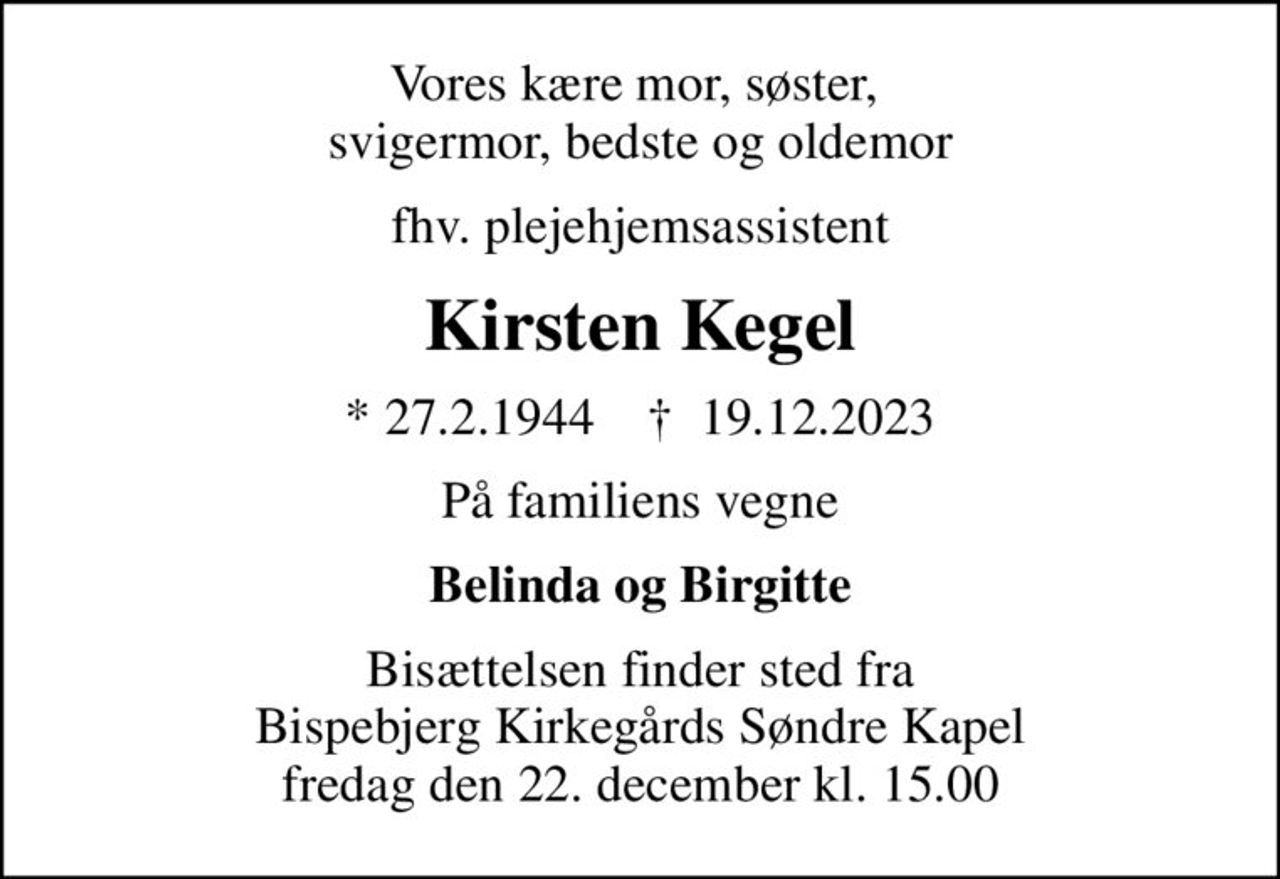 Vores kære mor, søster,  svigermor, bedste og oldemor
fhv. plejehjemsassistent
Kirsten Kegel
* 27.2.1944    ✝ 19.12.2023
På familiens vegne
Belinda og Birgitte
Bisættelsen finder sted fra Bispebjerg Kirkegårds Søndre Kapel fredag den 22. december kl. 15.00