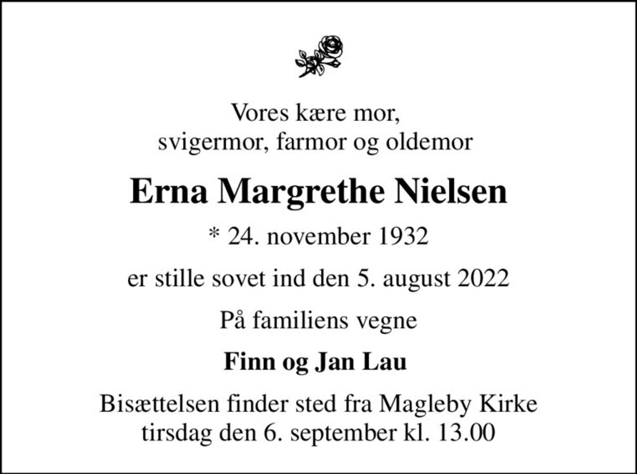 Vores kære mor,  svigermor, farmor og oldemor 
Erna Margrethe Nielsen
* 24. november 1932
er stille sovet ind den 5. august 2022
På familiens vegne
Finn og Jan Lau 
Bisættelsen finder sted fra Magleby Kirke  tirsdag den 6. september kl. 13.00