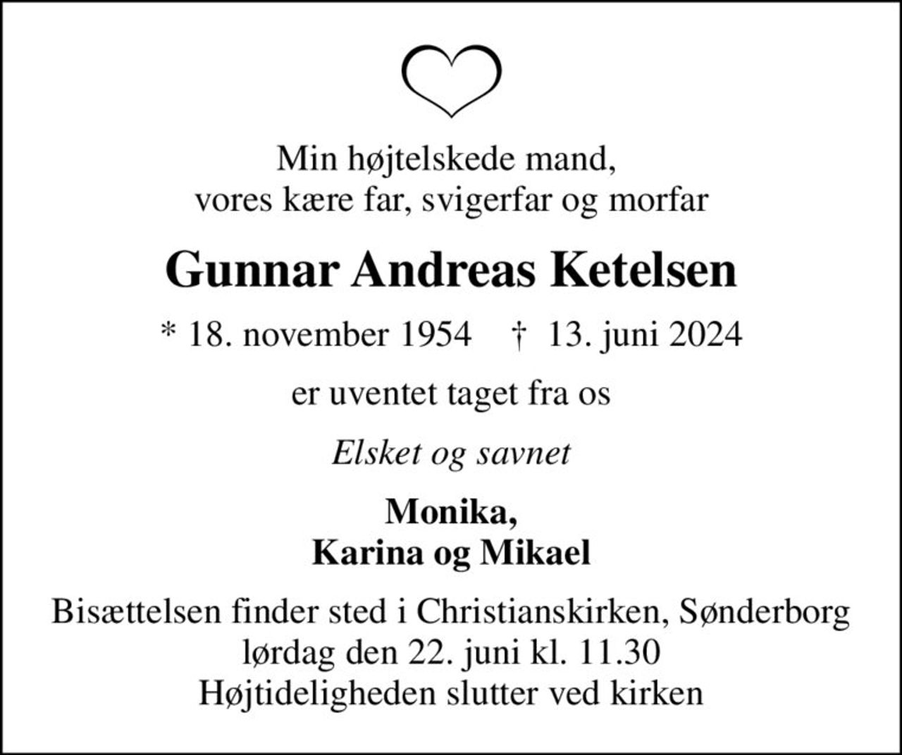 Min højtelskede mand,  vores kære far, svigerfar og morfar
Gunnar Andreas Ketelsen
* 18. november 1954    ✝ 13. juni 2024
er uventet taget fra os
Elsket og savnet
Monika, Karina og Mikael
Bisættelsen finder sted i Christianskirken, Sønderborg  lørdag den 22. juni kl. 11.30  Højtideligheden slutter ved kirken