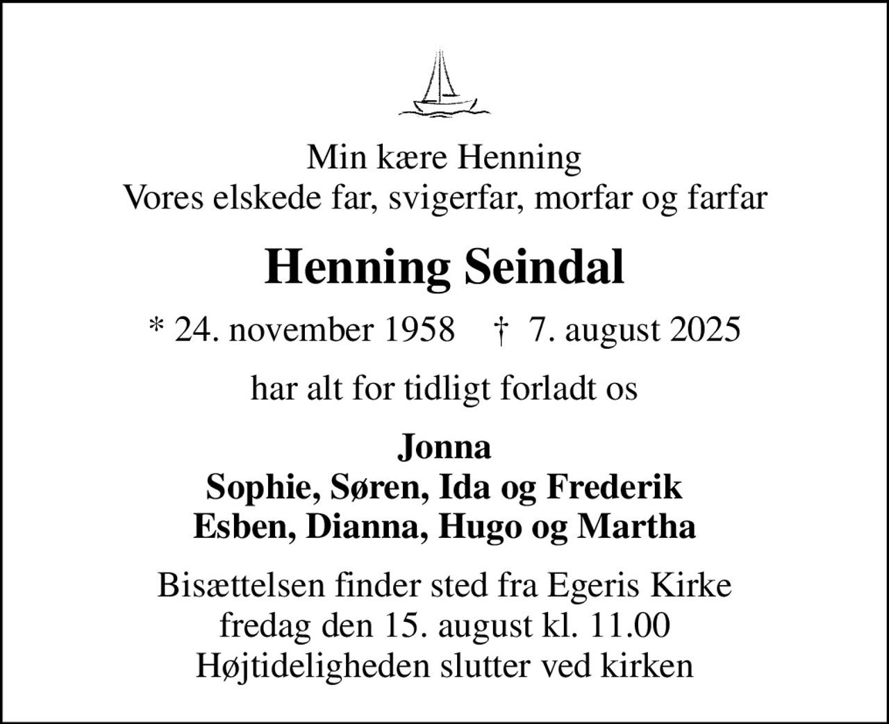 Min kære Henning Vores elskede far, svigerfar, morfar og farfar
Henning Seindal
* 24. november 1958    ✝ 7. august 2025
har alt for tidligt forladt os
Jonna Sophie, Søren, Ida og Frederik Esben, Dianna, Hugo og Martha
Bisættelsen finder sted fra Egeris Kirke  fredag den 15. august kl. 11.00  Højtideligheden slutter ved kirken