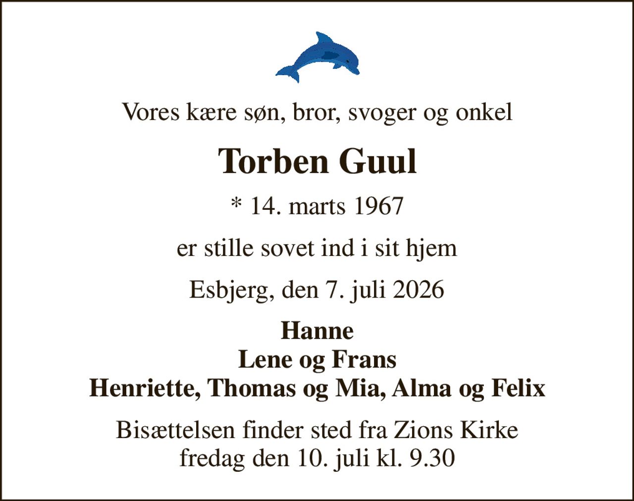 Vores kære søn, bror, svoger og onkel
Torben Guul
* 14. marts 1967
er stille sovet ind i sit hjem
Esbjerg, den 7. juli 2026
Hanne Lene og Frans Henriette, Thomas og Mia, Alma og Felix
Bisættelsen finder sted fra Zions Kirke  fredag den 10. juli kl. 9.30