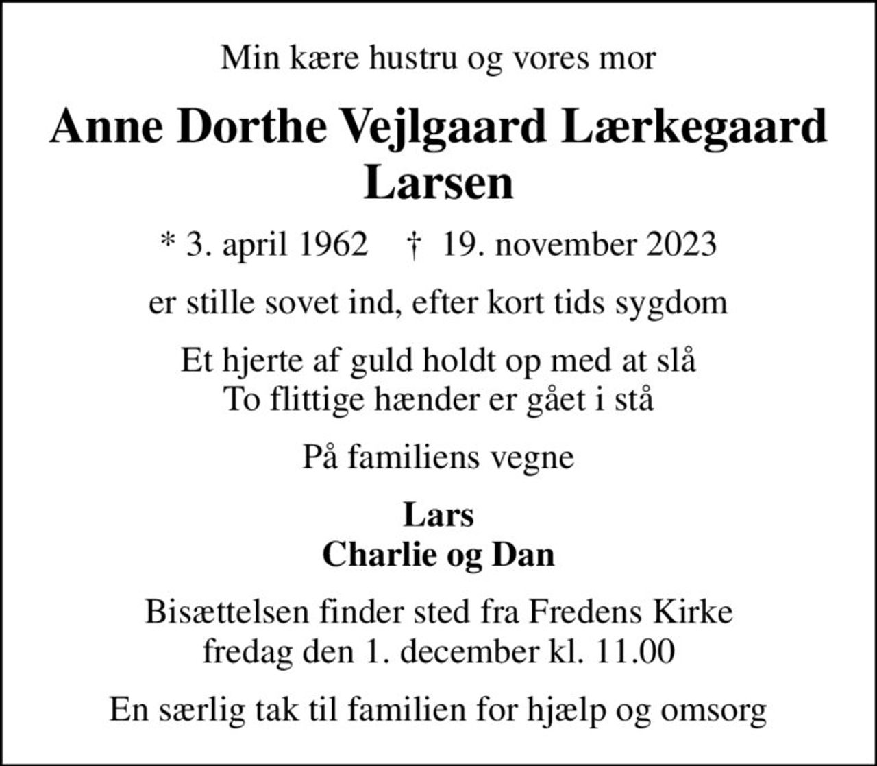 Min kære hustru og vores mor
Anne Dorthe Vejlgaard Lærkegaard Larsen
* 3. april 1962    ✝ 19. november 2023
er stille sovet ind, efter kort tids sygdom
Et hjerte af guld holdt op med at slå To flittige hænder er gået i stå
På familiens vegne
Lars Charlie og Dan
Bisættelsen finder sted fra Fredens Kirke  fredag den 1. december kl. 11.00 
En særlig tak til familien for hjælp og omsorg