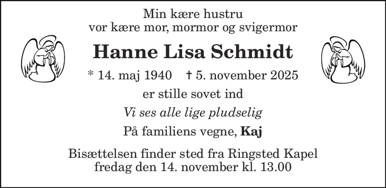 Min kære hustru vor kære mor, mormor og svigermor 
Hanne Lisa Schmidt 
* 14. maj 1940    ✝ 5. november 2025 
er stille sovet ind 
Vi ses alle lige pludselig 
På familiens vegne, Kaj 
Bisættelsen finder sted fra Ringsted Kapel fredag den 14. november kl. 13.00