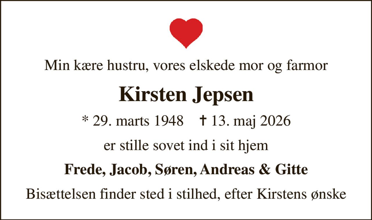 Min kære hustru, vores elskede mor og farmor
Kirsten Jepsen
* 29. marts 1948    ✝ 13. maj 2026
er stille sovet ind i sit hjem
Frede, Jacob, Søren, Andreas & Gitte
Bisættelsen finder sted i stilhed, efter Kirstens ønske