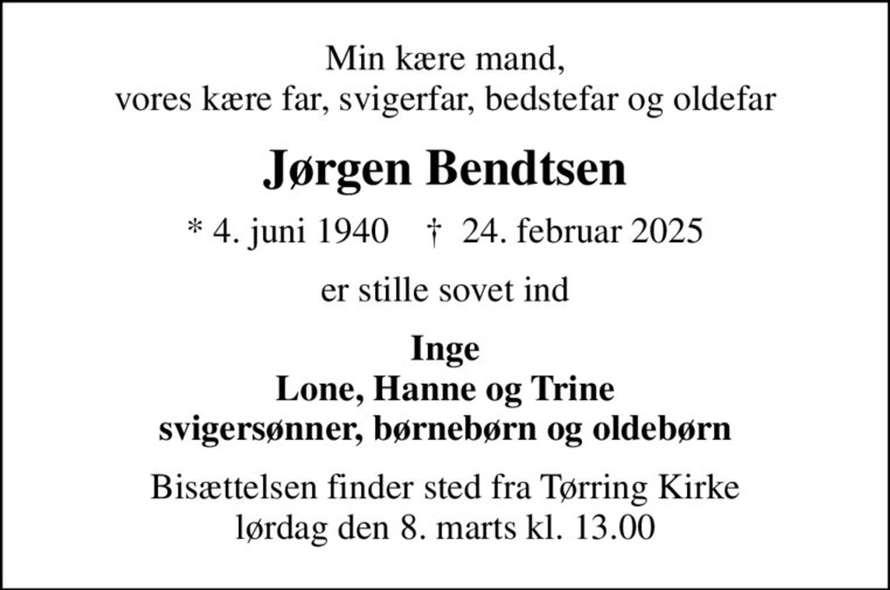 Min kære mand, vores kære far, svigerfar, bedstefar og oldefar
Jørgen Bendtsen
* 4. juni 1940    ✝ 24. februar 2025
er stille sovet ind
Inge Lone, Hanne og Trine svigersønner, børnebørn og oldebørn
Bisættelsen finder sted fra Tørring Kirke  lørdag den 8. marts kl. 13.00