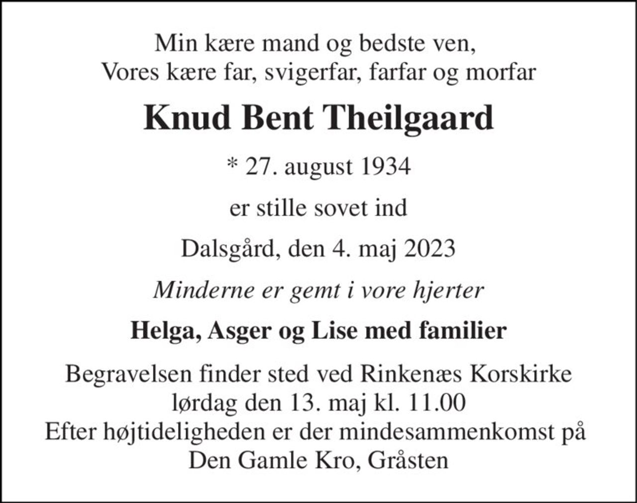Min kære mand og bedste ven,  Vores kære far, svigerfar, farfar og morfar 
Knud Bent Theilgaard 
* 27. august 1934 
er stille sovet ind 
Dalsgård, den 4. maj 2023 
Minderne er gemt i vore hjerter 
Helga, Asger og Lise med familier 
Begravelsen finder sted ved Rinkenæs Korskirke lørdag den 13. maj kl. 11.00 Efter højtideligheden er der mindesammenkomst på  Den Gamle Kro, Gråsten