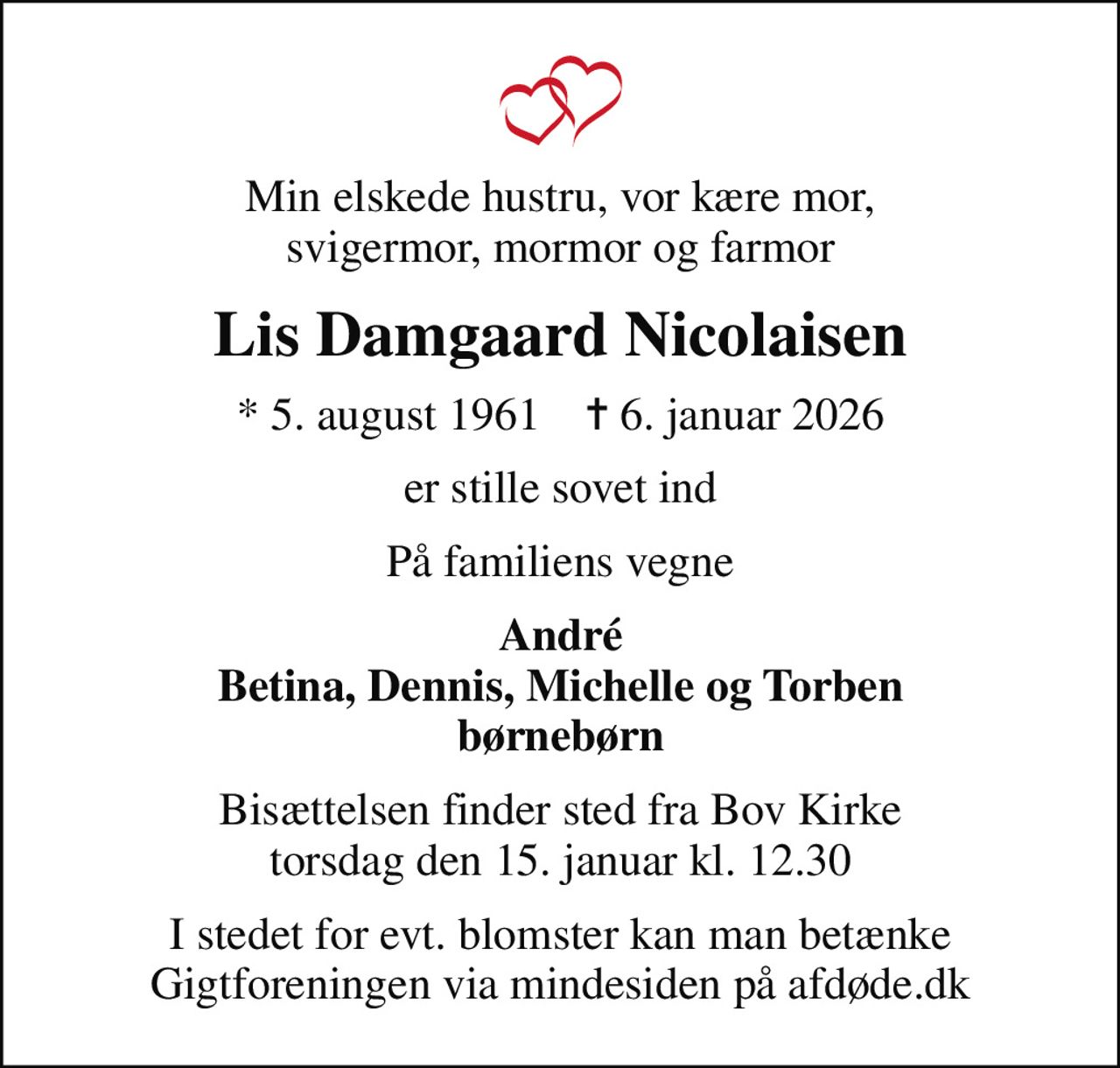 Min elskede hustru, vor kære mor, svigermor, mormor og farmor
Lis Damgaard Nicolaisen
* 5. august 1961    ✝ 6. januar 2026
er stille sovet ind
På familiens vegne
André Betina, Dennis, Michelle og Torben børnebørn
Bisættelsen finder sted fra Bov Kirke  torsdag den 15. januar kl. 12.30 
I stedet for evt. blomster kan man betænke
					Gigtforeningen via mindesiden på afdøde.dk