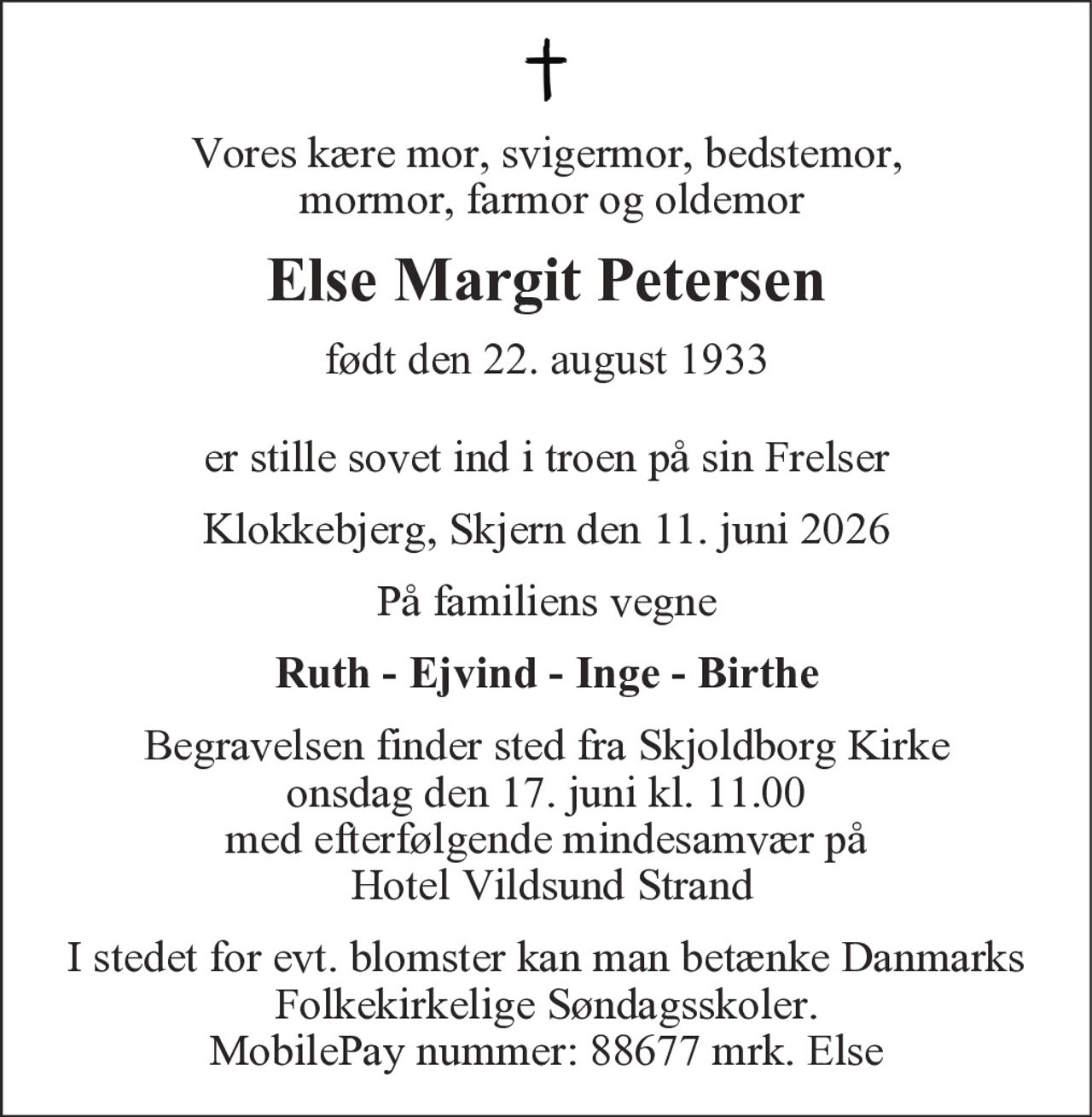 Vores kære mor, svigermor, bedstemor,
mormor, farmor og oldemor
Else Margit Petersen
født den 22. august 1933
er stille sovet ind i troen på sin Frelser
Klokkebjerg, Skjern den 11. juni 2026
På familiens vegne
Ruth - Ejvind - Inge - Birthe
Begravelsen finder sted fra Skjoldborg Kirke
onsdag den 17. juni kl. 11.00
med efterfølgende mindesamvær på
Hotel Vildsund Strand
I stedet for evt. blomster kan man betænke
Danmarks Folkekirkelige Søndagsskoler.
MobilePay nummer: 88677 mrk. Else
