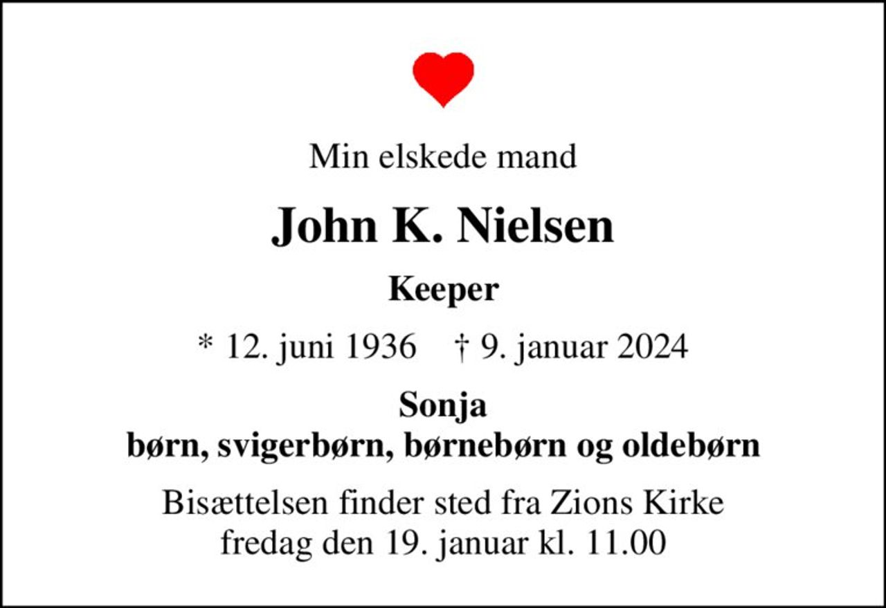 Min elskede mand
John K. Nielsen
Keeper
* 12. juni 1936    ✝ 9. januar 2024
Sonja børn, svigerbørn, børnebørn og oldebørn
Bisættelsen finder sted fra Zions Kirke  fredag den 19. januar kl. 11.00
