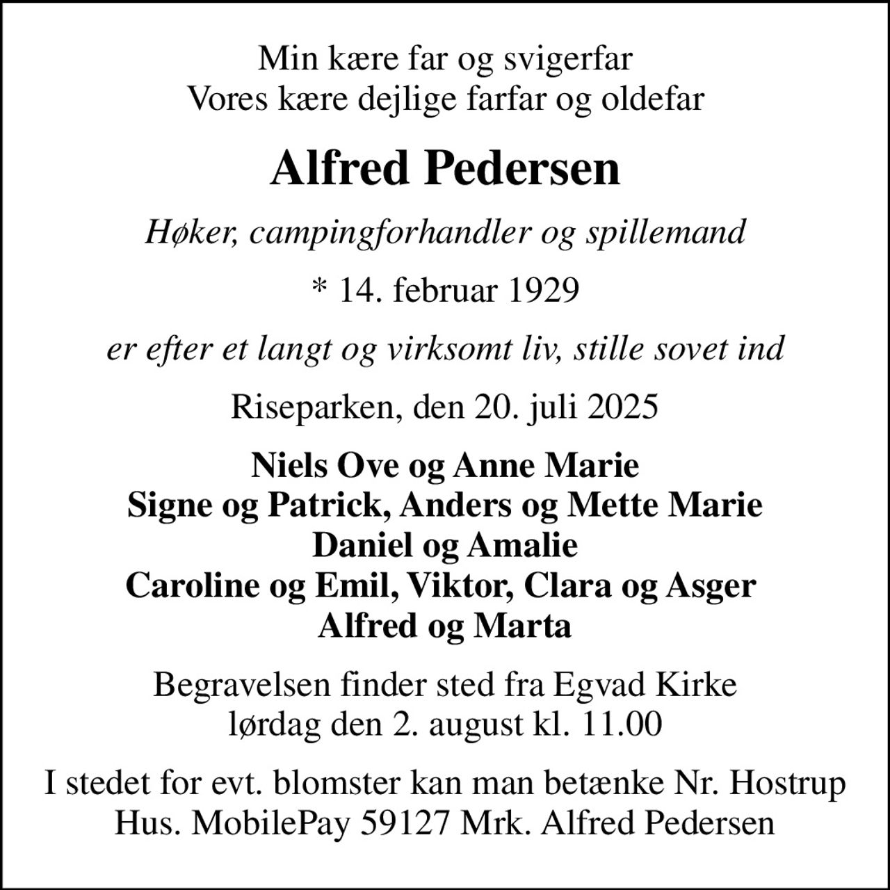 Min kære far og svigerfar Vores kære dejlige farfar og oldefar
Alfred Pedersen
Høker, campingforhandler og spillemand
* 14. februar 1929
er efter et langt og virksomt liv, stille sovet ind
Riseparken, den 20. juli 2025
Niels Ove og Anne Marie Signe og Patrick, Anders og Mette Marie Daniel og Amalie Caroline og Emil, Viktor, Clara og Asger  Alfred og Marta
Begravelsen finder sted fra Egvad Kirke  lørdag den 2. august kl. 11.00 
I stedet for evt. blomster kan man betænke Nr. Hostrup Hus. MobilePay 59127 Mrk. Alfred Pedersen